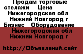 Продам торговые стелажи. › Цена ­ 25 000 - Нижегородская обл., Нижний Новгород г. Бизнес » Оборудование   . Нижегородская обл.,Нижний Новгород г.